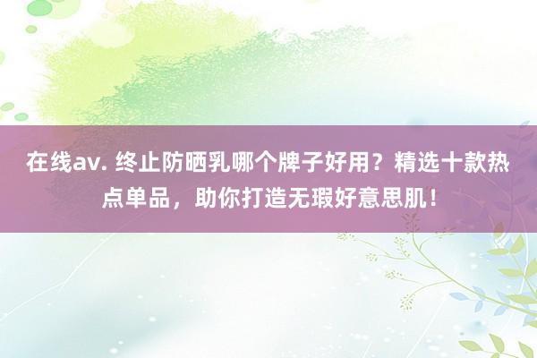在线av. 终止防晒乳哪个牌子好用？精选十款热点单品，助你打造无瑕好意思肌！