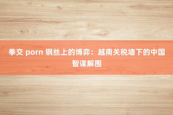 拳交 porn 钢丝上的博弈：越南关税墙下的中国智谋解围