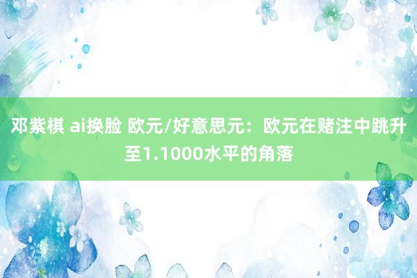 邓紫棋 ai换脸 欧元/好意思元：欧元在赌注中跳升至1.1000水平的角落