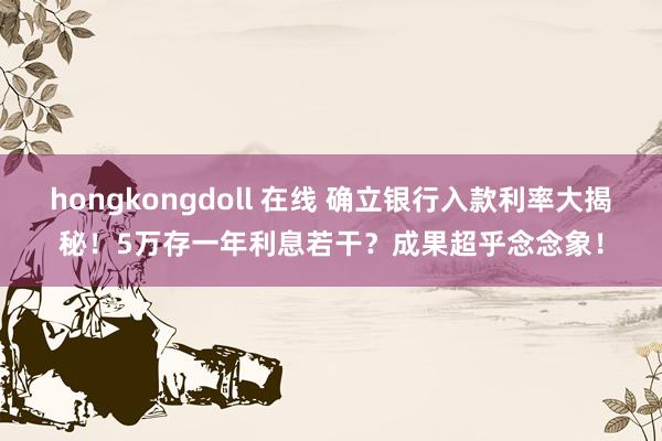 hongkongdoll 在线 确立银行入款利率大揭秘！5万存一年利息若干？成果超乎念念象！