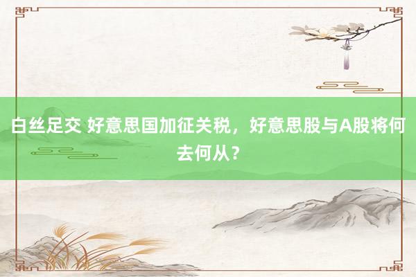 白丝足交 好意思国加征关税，好意思股与A股将何去何从？