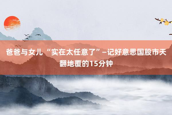 爸爸与女儿 “实在太任意了”—记好意思国股市天翻地覆的15分钟