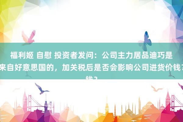 福利姬 自慰 投资者发问：公司主力居品迪巧是来自好意思国的，加关税后是否会影响公司进货价钱？