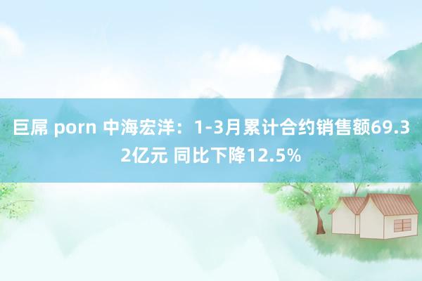 巨屌 porn 中海宏洋：1-3月累计合约销售额69.32亿元 同比下降12.5%