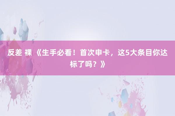 反差 裸 《生手必看！首次申卡，这5大条目你达标了吗？》