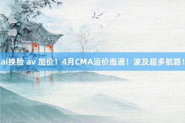 ai换脸 av 加价！4月CMA运价迤逦！波及超多航路！