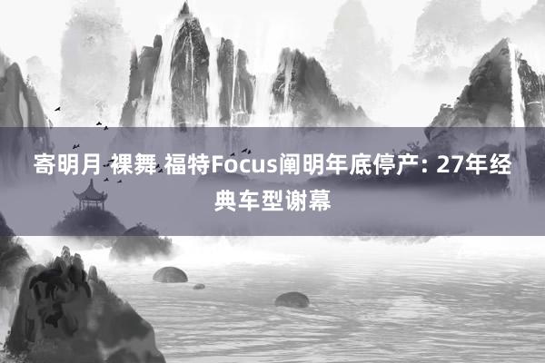 寄明月 裸舞 福特Focus阐明年底停产: 27年经典车型谢幕