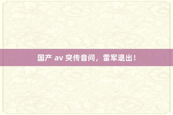 国产 av 突传音问，雷军退出！