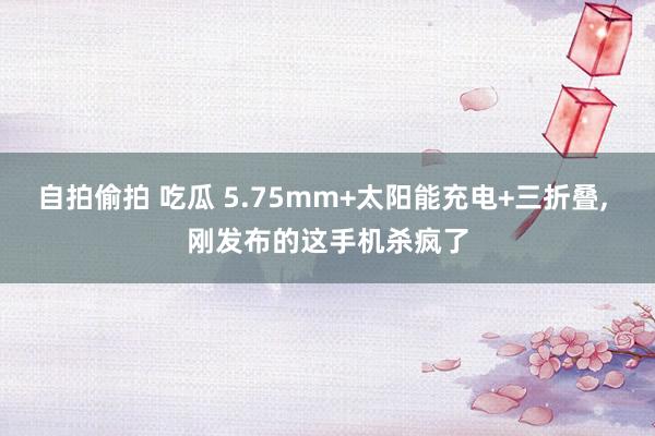 自拍偷拍 吃瓜 5.75mm+太阳能充电+三折叠, 刚发布的这手机杀疯了