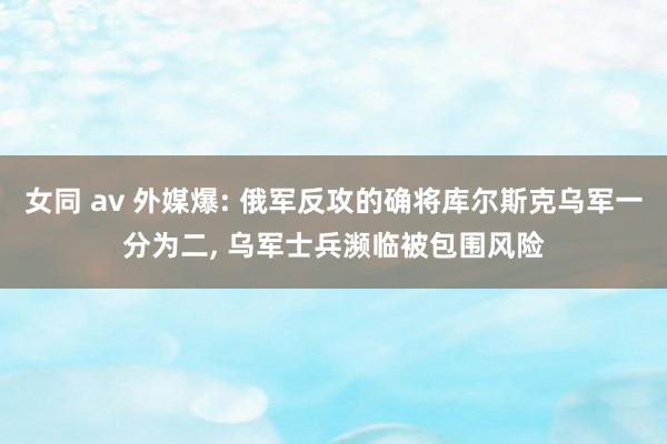 女同 av 外媒爆: 俄军反攻的确将库尔斯克乌军一分为二, 乌军士兵濒临被包围风险