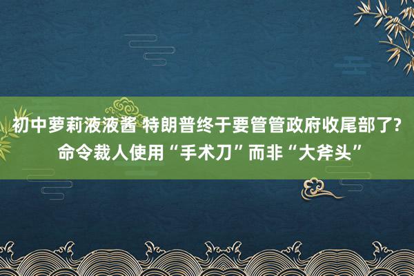 初中萝莉液液酱 特朗普终于要管管政府收尾部了? 命令裁人使用“手术刀”而非“大斧头”