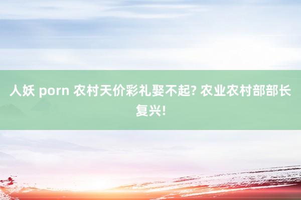 人妖 porn 农村天价彩礼娶不起? 农业农村部部长复兴!