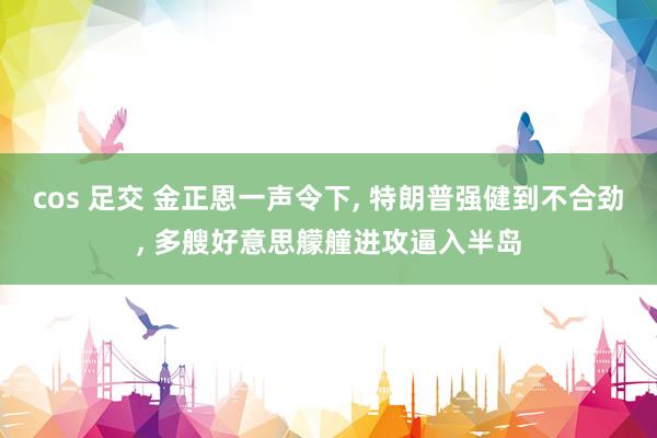 cos 足交 金正恩一声令下, 特朗普强健到不合劲, 多艘好意思艨艟进攻逼入半岛