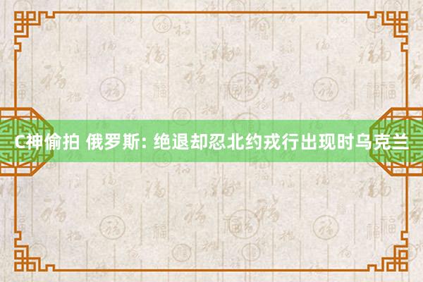 C神偷拍 俄罗斯: 绝退却忍北约戎行出现时乌克兰