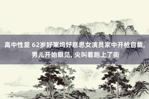 高中性爱 62岁好莱坞好意思女演员家中开枪自裁, 男儿开始眼见, 尖叫着跑上了街