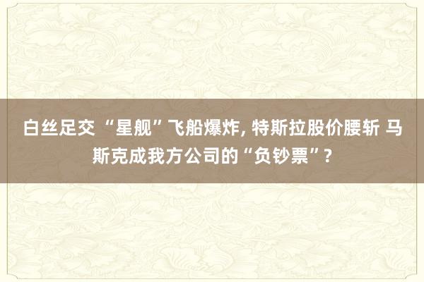 白丝足交 “星舰”飞船爆炸, 特斯拉股价腰斩 马斯克成我方公司的“负钞票”?