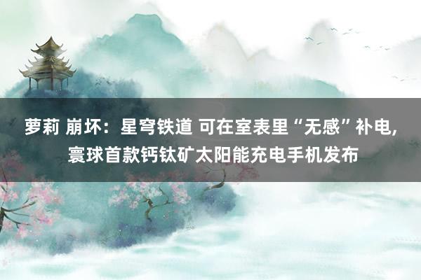 萝莉 崩坏：星穹铁道 可在室表里“无感”补电, 寰球首款钙钛矿太阳能充电手机发布