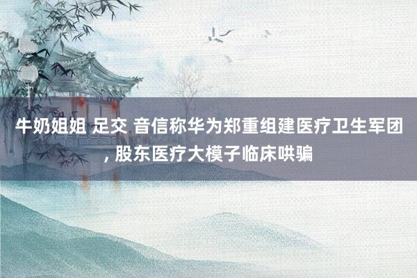 牛奶姐姐 足交 音信称华为郑重组建医疗卫生军团, 股东医疗大模子临床哄骗