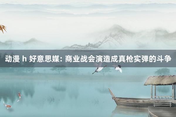 动漫 h 好意思媒: 商业战会演造成真枪实弹的斗争