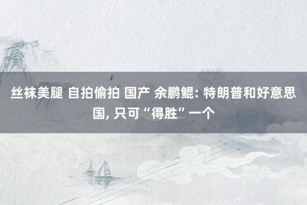 丝袜美腿 自拍偷拍 国产 余鹏鲲: 特朗普和好意思国, 只可“得胜”一个