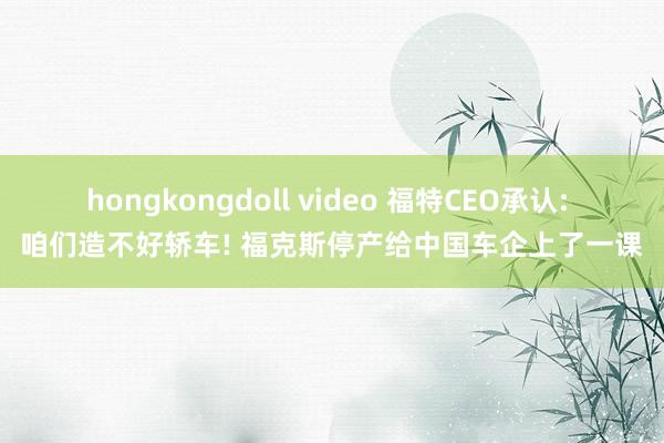 hongkongdoll video 福特CEO承认: 咱们造不好轿车! 福克斯停产给中国车企上了一课