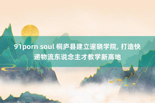 91porn soul 桐庐县建立邃晓学院, 打造快递物流东说念主才教学新高地