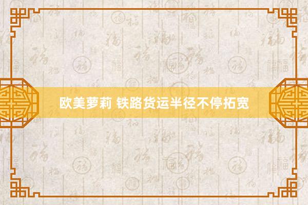 欧美萝莉 铁路货运半径不停拓宽