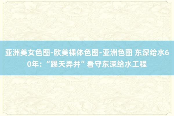 亚洲美女色图-欧美裸体色图-亚洲色图 东深给水60年: “踢天弄井”看守东深给水工程