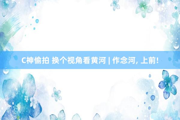 C神偷拍 换个视角看黄河 | 作念河, 上前!