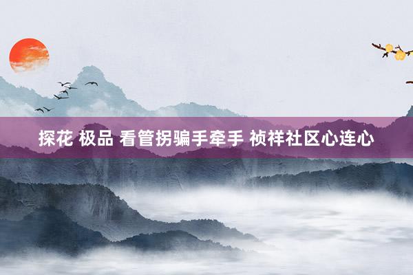 探花 极品 看管拐骗手牵手 祯祥社区心连心