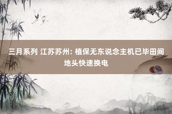 三月系列 江苏苏州: 植保无东说念主机已毕田间地头快速换电
