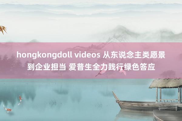 hongkongdoll videos 从东说念主类愿景到企业担当 爱普生全力践行绿色答应