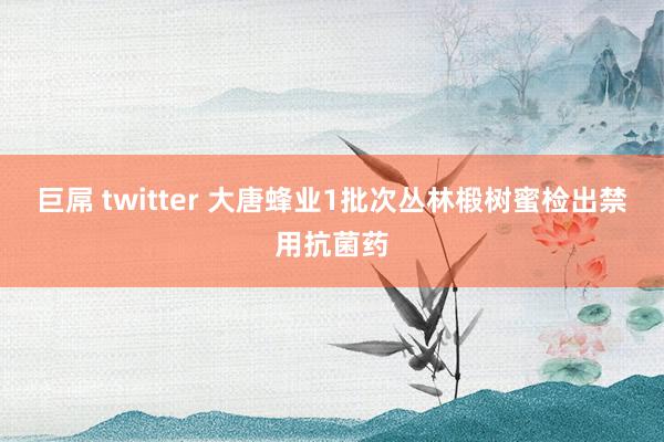 巨屌 twitter 大唐蜂业1批次丛林椴树蜜检出禁用抗菌药