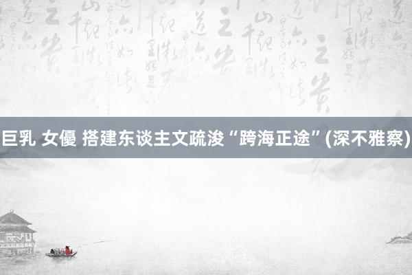 巨乳 女優 搭建东谈主文疏浚“跨海正途”(深不雅察)