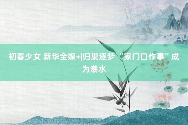 初春少女 新华全媒+|归巢逐梦 “家门口作事”成为潮水