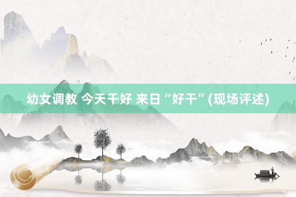 幼女调教 今天干好 来日“好干”(现场评述)