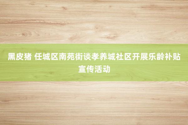 黑皮猪 任城区南苑街谈孝养城社区开展乐龄补贴宣传活动