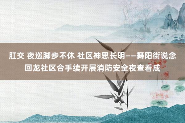 肛交 夜巡脚步不休 社区神思长明——舞阳街说念回龙社区合手续开展消防安全夜查看成