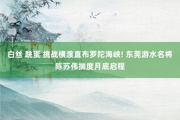 白丝 跳蛋 挑战横渡直布罗陀海峡! 东莞游水名将陈苏伟揣度月底启程