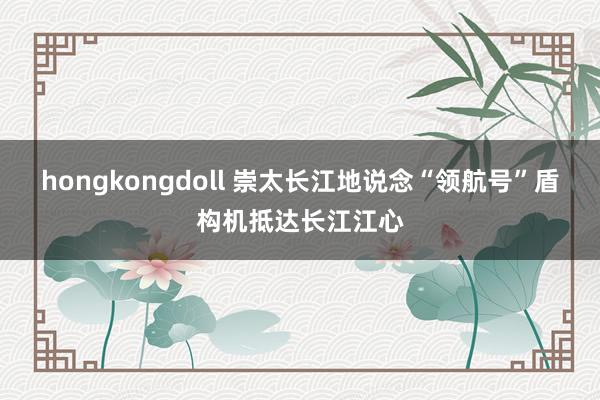 hongkongdoll 崇太长江地说念“领航号”盾构机抵达长江江心