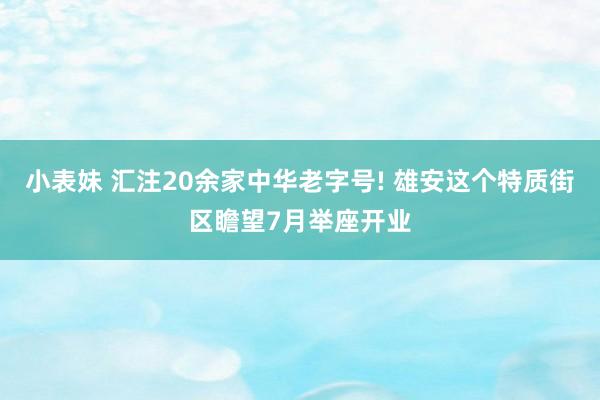 小表妹 汇注20余家中华老字号! 雄安这个特质街区瞻望7月举座开业