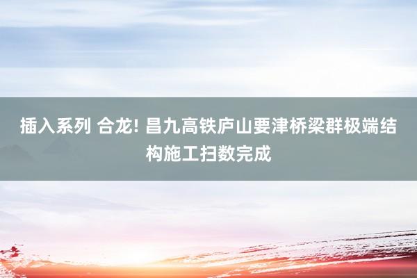 插入系列 合龙! 昌九高铁庐山要津桥梁群极端结构施工扫数完成