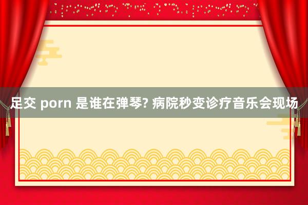 足交 porn 是谁在弹琴? 病院秒变诊疗音乐会现场