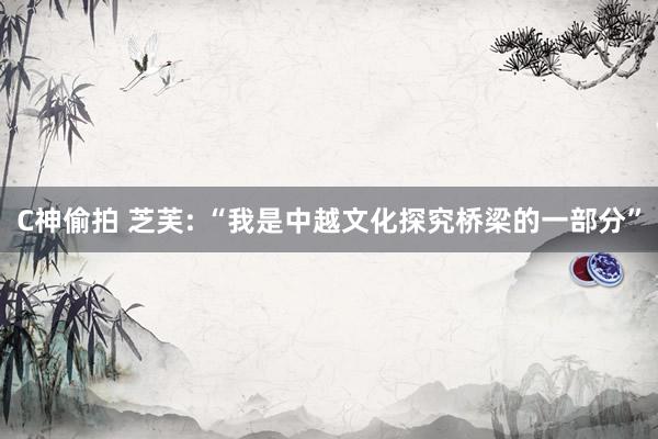 C神偷拍 芝芙: “我是中越文化探究桥梁的一部分”