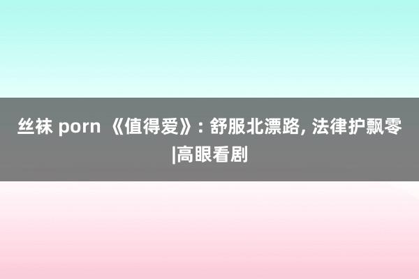 丝袜 porn 《值得爱》: 舒服北漂路, 法律护飘零|高眼看剧