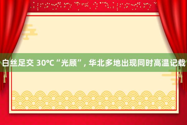 白丝足交 30℃“光顾”, 华北多地出现同时高温记载