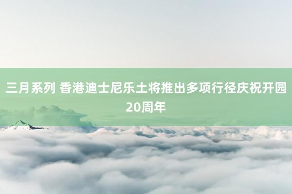 三月系列 香港迪士尼乐土将推出多项行径庆祝开园20周年