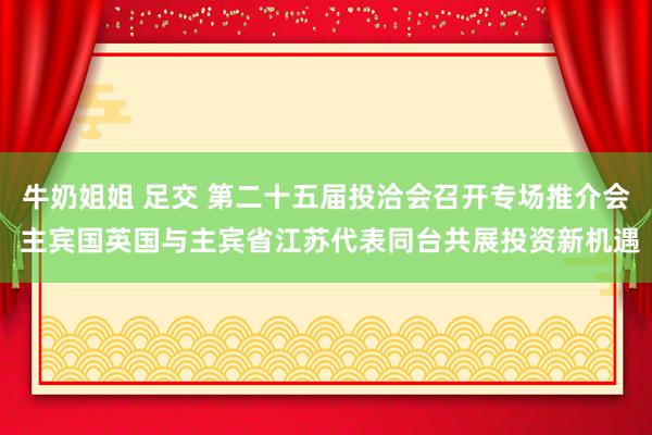 牛奶姐姐 足交 第二十五届投洽会召开专场推介会 主宾国英国与主宾省江苏代表同台共展投资新机遇