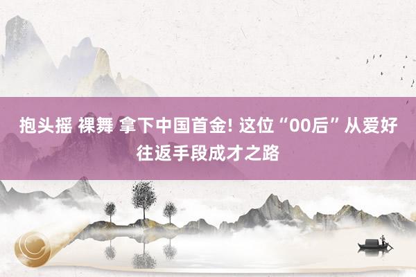 抱头摇 裸舞 拿下中国首金! 这位“00后”从爱好往返手段成才之路