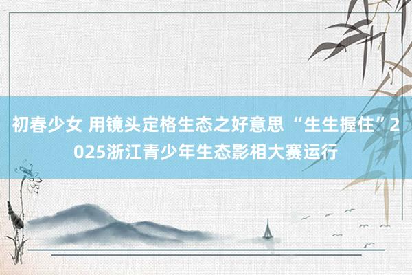 初春少女 用镜头定格生态之好意思 “生生握住”2025浙江青少年生态影相大赛运行